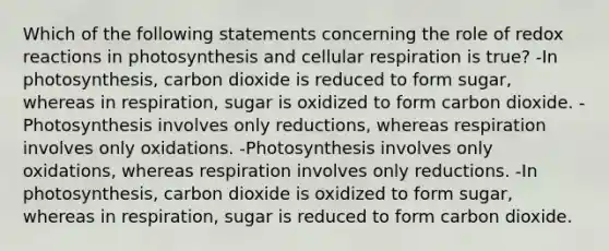 Which of the following statements concerning the role of redox reactions in photosynthesis and <a href='https://www.questionai.com/knowledge/k1IqNYBAJw-cellular-respiration' class='anchor-knowledge'>cellular respiration</a> is true? -In photosynthesis, carbon dioxide is reduced to form sugar, whereas in respiration, sugar is oxidized to form carbon dioxide. -Photosynthesis involves only reductions, whereas respiration involves only oxidations. -Photosynthesis involves only oxidations, whereas respiration involves only reductions. -In photosynthesis, carbon dioxide is oxidized to form sugar, whereas in respiration, sugar is reduced to form carbon dioxide.