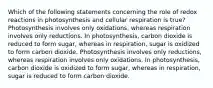 Which of the following statements concerning the role of redox reactions in photosynthesis and cellular respiration is true? Photosynthesis involves only oxidations, whereas respiration involves only reductions. In photosynthesis, carbon dioxide is reduced to form sugar, whereas in respiration, sugar is oxidized to form carbon dioxide. Photosynthesis involves only reductions, whereas respiration involves only oxidations. In photosynthesis, carbon dioxide is oxidized to form sugar, whereas in respiration, sugar is reduced to form carbon dioxide.