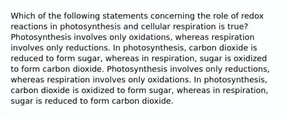 Which of the following statements concerning the role of redox reactions in photosynthesis and <a href='https://www.questionai.com/knowledge/k1IqNYBAJw-cellular-respiration' class='anchor-knowledge'>cellular respiration</a> is true? Photosynthesis involves only oxidations, whereas respiration involves only reductions. In photosynthesis, carbon dioxide is reduced to form sugar, whereas in respiration, sugar is oxidized to form carbon dioxide. Photosynthesis involves only reductions, whereas respiration involves only oxidations. In photosynthesis, carbon dioxide is oxidized to form sugar, whereas in respiration, sugar is reduced to form carbon dioxide.