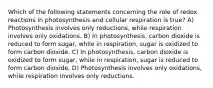 Which of the following statements concerning the role of redox reactions in photosynthesis and cellular respiration is true? A) Photosynthesis involves only reductions, while respiration involves only oxidations. B) In photosynthesis, carbon dioxide is reduced to form sugar, while in respiration, sugar is oxidized to form carbon dioxide. C) In photosynthesis, carbon dioxide is oxidized to form sugar, while in respiration, sugar is reduced to form carbon dioxide. D) Photosynthesis involves only oxidations, while respiration involves only reductions.