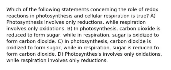 Which of the following statements concerning the role of redox reactions in photosynthesis and <a href='https://www.questionai.com/knowledge/k1IqNYBAJw-cellular-respiration' class='anchor-knowledge'>cellular respiration</a> is true? A) Photosynthesis involves only reductions, while respiration involves only oxidations. B) In photosynthesis, carbon dioxide is reduced to form sugar, while in respiration, sugar is oxidized to form carbon dioxide. C) In photosynthesis, carbon dioxide is oxidized to form sugar, while in respiration, sugar is reduced to form carbon dioxide. D) Photosynthesis involves only oxidations, while respiration involves only reductions.