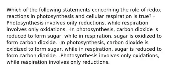 Which of the following statements concerning the role of redox reactions in photosynthesis and <a href='https://www.questionai.com/knowledge/k1IqNYBAJw-cellular-respiration' class='anchor-knowledge'>cellular respiration</a> is true? -Photosynthesis involves only reductions, while respiration involves only oxidations. -In photosynthesis, carbon dioxide is reduced to form sugar, while in respiration, sugar is oxidized to form carbon dioxide. -In photosynthesis, carbon dioxide is oxidized to form sugar, while in respiration, sugar is reduced to form carbon dioxide. -Photosynthesis involves only oxidations, while respiration involves only reductions.