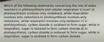 Which of the following statements concerning the role of redox reactions in photosynthesis and cellular respiration is true? a) photosynthesis involves only oxidations, while respiration involves only reductions b) photosynthesis involves only reductions, while respiration involves only oxidation c) in photosynthesis, carbon dioxide is oxidized to form sugar, while in respiration, sugar is reduced to form carbon dioxide d) In photosynthesis, carbon dioxide is reduced to form sugar, while in respiration, sugar is oxidized to form carbon dioxide