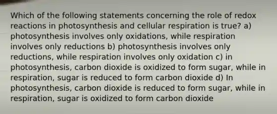 Which of the following statements concerning the role of redox reactions in photosynthesis and cellular respiration is true? a) photosynthesis involves only oxidations, while respiration involves only reductions b) photosynthesis involves only reductions, while respiration involves only oxidation c) in photosynthesis, carbon dioxide is oxidized to form sugar, while in respiration, sugar is reduced to form carbon dioxide d) In photosynthesis, carbon dioxide is reduced to form sugar, while in respiration, sugar is oxidized to form carbon dioxide