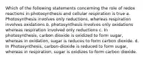 Which of the following statements concerning the role of redox reactions in photosynthesis and cellular respiration is true a. Photosynthesis involves only reductions, whereas respiration involves oxidations b. photosynthesis involves only oxidations whereas respiration involved only reductions c. In photosynthesis, carbon dioxide is oxidized to form sugar, whereas in oxidation, sugar is reduces to form carbon dioxide. d. In Photosynthesis, carbon-dioxide is reduced to form sugar, whereas in respiration, sugar is oxidizes to form carbon dioxide.