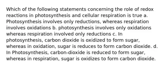 Which of the following statements concerning the role of redox reactions in photosynthesis and cellular respiration is true a. Photosynthesis involves only reductions, whereas respiration involves oxidations b. photosynthesis involves only oxidations whereas respiration involved only reductions c. In photosynthesis, carbon dioxide is oxidized to form sugar, whereas in oxidation, sugar is reduces to form carbon dioxide. d. In Photosynthesis, carbon-dioxide is reduced to form sugar, whereas in respiration, sugar is oxidizes to form carbon dioxide.