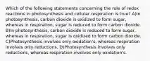 Which of the following statements concerning the role of redox reactions in photosynthesis and cellular respiration is true? A)In photosynthesis, carbon dioxide is oxidized to form sugar, whereas in respiration, sugar is reduced to form carbon dioxide. B)In photosynthesis, carbon dioxide is reduced to form sugar, whereas in respiration, sugar is oxidized to form carbon dioxide. C)Photosynthesis involves only oxidation's, whereas respiration involves only reductions. D)Photosynthesis involves only reductions, whereas respiration involves only oxidation's.