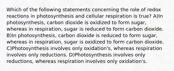 Which of the following statements concerning the role of redox reactions in photosynthesis and <a href='https://www.questionai.com/knowledge/k1IqNYBAJw-cellular-respiration' class='anchor-knowledge'>cellular respiration</a> is true? A)In photosynthesis, carbon dioxide is oxidized to form sugar, whereas in respiration, sugar is reduced to form carbon dioxide. B)In photosynthesis, carbon dioxide is reduced to form sugar, whereas in respiration, sugar is oxidized to form carbon dioxide. C)Photosynthesis involves only oxidation's, whereas respiration involves only reductions. D)Photosynthesis involves only reductions, whereas respiration involves only oxidation's.