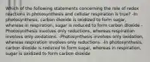 Which of the following statements concerning the role of redox reactions in photosynthesis and cellular respiration is true? -In photosynthesis, carbon dioxide is oxidized to form sugar, whereas in respiration, sugar is reduced to form carbon dIoxide -Photosynthesis involves only reductions, whereas respiration involves only oxidations. -Photosynthesis involves only oxidation, whereas respiration involves only reductions. -In photosynthesis, carbon dioxide is reduced to form sugar, whereas in respiration, sugar is oxidized to form carbon dioxide