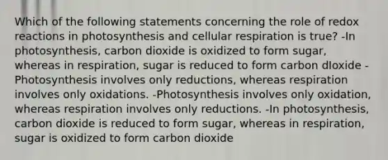 Which of the following statements concerning the role of redox reactions in photosynthesis and cellular respiration is true? -In photosynthesis, carbon dioxide is oxidized to form sugar, whereas in respiration, sugar is reduced to form carbon dIoxide -Photosynthesis involves only reductions, whereas respiration involves only oxidations. -Photosynthesis involves only oxidation, whereas respiration involves only reductions. -In photosynthesis, carbon dioxide is reduced to form sugar, whereas in respiration, sugar is oxidized to form carbon dioxide