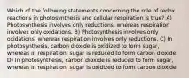 Which of the following statements concerning the role of redox reactions in photosynthesis and cellular respiration is true? A) Photosynthesis involves only reductions, whereas respiration involves only oxidations. B) Photosynthesis involves only oxidations, whereas respiration involves only reductions. C) In photosynthesis, carbon dioxide is oxidized to form sugar, whereas in respiration, sugar is reduced to form carbon dioxide. D) In photosynthesis, carbon dioxide is reduced to form sugar, whereas in respiration, sugar is oxidized to form carbon dioxide.