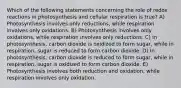 Which of the following statements concerning the role of redox reactions in photosynthesis and cellular respiration is true? A) Photosynthesis involves only reductions, while respiration involves only oxidations. B) Photosynthesis involves only oxidations, while respiration involves only reductions. C) In photosynthesis, carbon dioxide is oxidized to form sugar, while in respiration, sugar is reduced to form carbon dioxide. D) In photosynthesis, carbon dioxide is reduced to form sugar, while in respiration, sugar is oxidized to form carbon dioxide. E) Photosynthesis involves both reduction and oxidation, while respiration involves only oxidation.