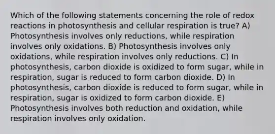 Which of the following statements concerning the role of redox reactions in photosynthesis and <a href='https://www.questionai.com/knowledge/k1IqNYBAJw-cellular-respiration' class='anchor-knowledge'>cellular respiration</a> is true? A) Photosynthesis involves only reductions, while respiration involves only oxidations. B) Photosynthesis involves only oxidations, while respiration involves only reductions. C) In photosynthesis, carbon dioxide is oxidized to form sugar, while in respiration, sugar is reduced to form carbon dioxide. D) In photosynthesis, carbon dioxide is reduced to form sugar, while in respiration, sugar is oxidized to form carbon dioxide. E) Photosynthesis involves both reduction and oxidation, while respiration involves only oxidation.