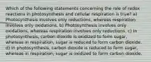 Which of the following statements concerning the role of redox reactions in photosynthesis and cellular respiration is true? a) Photosynthesis involves only reductions, whereas respiration involves only oxidations. b) Photosynthesis involves only oxidations, whereas respiration involves only reductions. c) In photosynthesis, carbon dioxide is oxidized to form sugar, whereas in respiration, sugar is reduced to form carbon dioxide. d) In photosynthesis, carbon dioxide is reduced to form sugar, whereas in respiration, sugar is oxidized to form carbon dioxide.