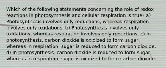 Which of the following statements concerning the role of redox reactions in photosynthesis and cellular respiration is true? a) Photosynthesis involves only reductions, whereas respiration involves only oxidations. b) Photosynthesis involves only oxidations, whereas respiration involves only reductions. c) In photosynthesis, carbon dioxide is oxidized to form sugar, whereas in respiration, sugar is reduced to form carbon dioxide. d) In photosynthesis, carbon dioxide is reduced to form sugar, whereas in respiration, sugar is oxidized to form carbon dioxide.