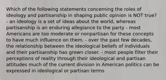 Which of the following statements concerning the roles of ideology and partisanship in shaping public opinion is NOT true? - an ideology is a set of ideas about the world, whereas partisanship is an enduring allegiance to the party - most Americans are too moderate or nonpartisan for these concepts to have much influence on them. - over the past few decades, the relationship between the ideological beliefs of individuals and their partisanship has grown closer. - most people filter their perceptions of reality through their ideological and partisan attitudes much of the current division in American politics can be expressed in ideological or partisan terms