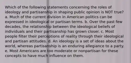 Which of the following statements concerning the roles of ideology and partisanship in shaping public opinion is NOT true? a. Much of the current division in American politics can be expressed in ideological or partisan terms. b. Over the past few decades, the relationship between the ideological beliefs of individuals and their partisanship has grown closer. c. Most people filter their perceptions of reality through their ideological and partisan attitudes. d. An ideology is a set of ideas about the world, whereas partisanship is an enduring allegiance to a party. e. Most Americans are too moderate or nonpartisan for these concepts to have much influence on them.