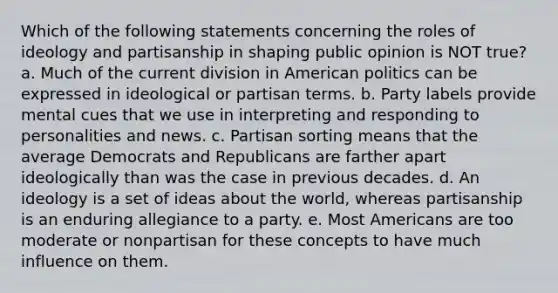 Which of the following statements concerning the roles of ideology and partisanship in shaping public opinion is NOT true? a. Much of the current division in American politics can be expressed in ideological or partisan terms. b. Party labels provide mental cues that we use in interpreting and responding to personalities and news. c. Partisan sorting means that the average Democrats and Republicans are farther apart ideologically than was the case in previous decades. d. An ideology is a set of ideas about the world, whereas partisanship is an enduring allegiance to a party. e. Most Americans are too moderate or nonpartisan for these concepts to have much influence on them.