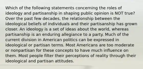 Which of the following statements concerning the roles of ideology and partisanship in shaping public opinion is NOT true? Over the past few decades, the relationship between the ideological beliefs of individuals and their partisanship has grown closer. An ideology is a set of ideas about the world, whereas partisanship is an enduring allegiance to a party. Much of the current division in American politics can be expressed in ideological or partisan terms. Most Americans are too moderate or nonpartisan for these concepts to have much influence on them. Most people filter their perceptions of reality through their ideological and partisan attitudes.