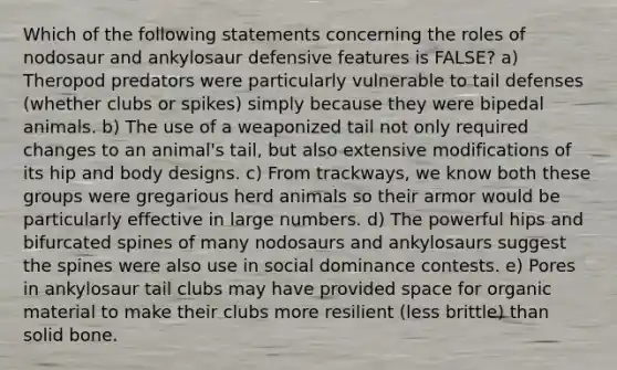 Which of the following statements concerning the roles of nodosaur and ankylosaur defensive features is FALSE? a) Theropod predators were particularly vulnerable to tail defenses (whether clubs or spikes) simply because they were bipedal animals. b) The use of a weaponized tail not only required changes to an animal's tail, but also extensive modifications of its hip and body designs. c) From trackways, we know both these groups were gregarious herd animals so their armor would be particularly effective in large numbers. d) The powerful hips and bifurcated spines of many nodosaurs and ankylosaurs suggest the spines were also use in social dominance contests. e) Pores in ankylosaur tail clubs may have provided space for organic material to make their clubs more resilient (less brittle) than solid bone.