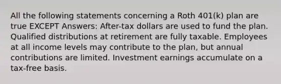 All the following statements concerning a Roth 401(k) plan are true EXCEPT Answers: After-tax dollars are used to fund the plan. Qualified distributions at retirement are fully taxable. Employees at all income levels may contribute to the plan, but annual contributions are limited. Investment earnings accumulate on a tax-free basis.