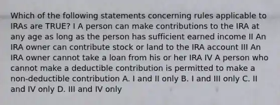 Which of the following statements concerning rules applicable to IRAs are TRUE? I A person can make contributions to the IRA at any age as long as the person has sufficient earned income II An IRA owner can contribute stock or land to the IRA account III An IRA owner cannot take a loan from his or her IRA IV A person who cannot make a deductible contribution is permitted to make a non-deductible contribution A. I and II only B. I and III only C. II and IV only D. III and IV only