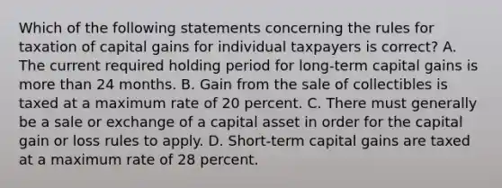 Which of the following statements concerning the rules for taxation of capital gains for individual taxpayers is correct? A. The current required holding period for long-term capital gains is more than 24 months. B. Gain from the sale of collectibles is taxed at a maximum rate of 20 percent. C. There must generally be a sale or exchange of a capital asset in order for the capital gain or loss rules to apply. D. Short-term capital gains are taxed at a maximum rate of 28 percent.