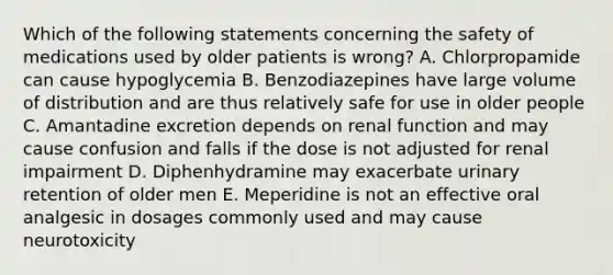 Which of the following statements concerning the safety of medications used by older patients is wrong? A. Chlorpropamide can cause hypoglycemia B. Benzodiazepines have large volume of distribution and are thus relatively safe for use in older people C. Amantadine excretion depends on renal function and may cause confusion and falls if the dose is not adjusted for renal impairment D. Diphenhydramine may exacerbate urinary retention of older men E. Meperidine is not an effective oral analgesic in dosages commonly used and may cause neurotoxicity