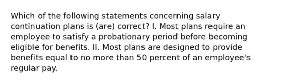 Which of the following statements concerning salary continuation plans is (are) correct? I. Most plans require an employee to satisfy a probationary period before becoming eligible for benefits. II. Most plans are designed to provide benefits equal to no more than 50 percent of an employee's regular pay.