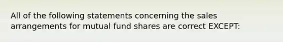 All of the following statements concerning the sales arrangements for mutual fund shares are correct EXCEPT: