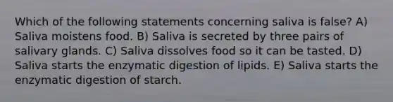 Which of the following statements concerning saliva is false? A) Saliva moistens food. B) Saliva is secreted by three pairs of salivary glands. C) Saliva dissolves food so it can be tasted. D) Saliva starts the enzymatic digestion of lipids. E) Saliva starts the enzymatic digestion of starch.