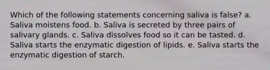 Which of the following statements concerning saliva is false? a. Saliva moistens food. b. Saliva is secreted by three pairs of salivary glands. c. Saliva dissolves food so it can be tasted. d. Saliva starts the enzymatic digestion of lipids. e. Saliva starts the enzymatic digestion of starch.