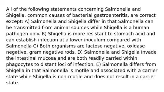 All of the following statements concerning Salmonella and Shigella, common causes of bacterial gastroenteritis, are correct except: A) Salmonella and Shigella differ in that Salmonella can be transmitted from animal sources while Shigella is a human pathogen only. B) Shigella is more resistant to stomach acid and can establish infection at a lower inoculum compared with Salmonella C) Both organisms are lactose negative, oxidase negative, gram negative rods. D) Salmonella and Shigella invade the intestinal mucosa and are both readily carried within phagocytes to distant loci of infection. E) Salmonella differs from Shigella in that Salmonella is motile and associated with a carrier state while Shigella is non-motile and does not result in a carrier state.