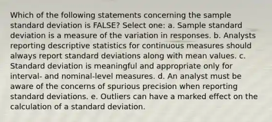 Which of the following statements concerning the sample standard deviation is FALSE? Select one: a. Sample standard deviation is a measure of the variation in responses. b. Analysts reporting descriptive statistics for continuous measures should always report standard deviations along with mean values. c. Standard deviation is meaningful and appropriate only for interval- and nominal-level measures. d. An analyst must be aware of the concerns of spurious precision when reporting standard deviations. e. Outliers can have a marked effect on the calculation of a standard deviation.