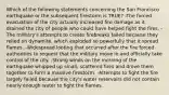 Which of the following statements concerning the San Francisco earthquake or the subsequent firestorm is TRUE? -The forced evacuation of the city actually increased fire damage as it drained the city of people who could have helped fight the fires. -The military's attempts to create firebreaks failed because they relied on dynamite, which exploded so powerfully that it spread flames. -Widespread looting that occurred after the fire forced authorities to request that the military move in and officially take control of the city. -Strong winds on the morning of the earthquake whipped up small, scattered fires and drove them together to form a massive firestorm. -Attempts to fight the fire largely failed because the city's water reservoirs did not contain nearly enough water to fight the flames.