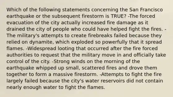 Which of the following statements concerning the San Francisco earthquake or the subsequent firestorm is TRUE? -The forced evacuation of the city actually increased fire damage as it drained the city of people who could have helped fight the fires. -The military's attempts to create firebreaks failed because they relied on dynamite, which exploded so powerfully that it spread flames. -Widespread looting that occurred after the fire forced authorities to request that the military move in and officially take control of the city. -Strong winds on the morning of the earthquake whipped up small, scattered fires and drove them together to form a massive firestorm. -Attempts to fight the fire largely failed because the city's water reservoirs did not contain nearly enough water to fight the flames.