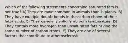 Which of the following statements concerning saturated fats is not true? A) They are more common in animals than in plants. B) They have multiple double bonds in the carbon chains of their fatty acids. C) They generally solidify at room temperature. D) They contain more hydrogen than unsaturated fats having the same number of carbon atoms. E) They are one of several factors that contribute to atherosclerosis.