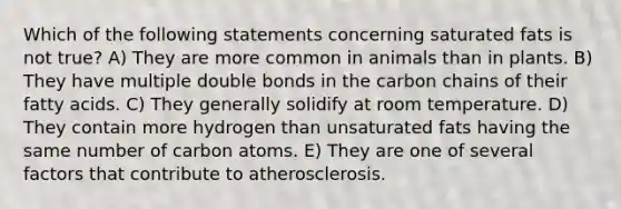 Which of the following statements concerning saturated fats is not true? A) They are more common in animals than in plants. B) They have multiple double bonds in the carbon chains of their fatty acids. C) They generally solidify at room temperature. D) They contain more hydrogen than unsaturated fats having the same number of carbon atoms. E) They are one of several factors that contribute to atherosclerosis.