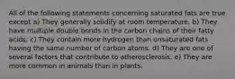 All of the following statements concerning saturated fats are true except a) They generally solidify at room temperature. b) They have multiple double bonds in the carbon chains of their fatty acids. c) They contain more hydrogen than unsaturated fats having the same number of carbon atoms. d) They are one of several factors that contribute to atherosclerosis. e) They are more common in animals than in plants.