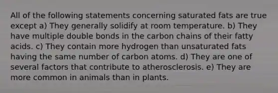 All of the following statements concerning saturated fats are true except a) They generally solidify at room temperature. b) They have multiple double bonds in the carbon chains of their fatty acids. c) They contain more hydrogen than unsaturated fats having the same number of carbon atoms. d) They are one of several factors that contribute to atherosclerosis. e) They are more common in animals than in plants.