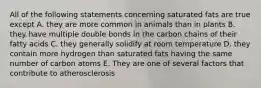 All of the following statements concerning saturated fats are true except A. they are more common in animals than in plants B. they have multiple double bonds in the carbon chains of their fatty acids C. they generally solidify at room temperature D. they contain more hydrogen than saturated fats having the same number of carbon atoms E. They are one of several factors that contribute to atherosclerosis