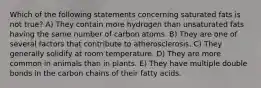 Which of the following statements concerning saturated fats is not true? A) They contain more hydrogen than unsaturated fats having the same number of carbon atoms. B) They are one of several factors that contribute to atherosclerosis. C) They generally solidify at room temperature. D) They are more common in animals than in plants. E) They have multiple double bonds in the carbon chains of their fatty acids.