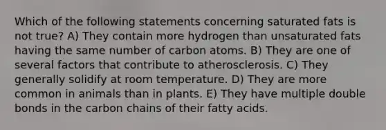 Which of the following statements concerning saturated fats is not true? A) They contain more hydrogen than unsaturated fats having the same number of carbon atoms. B) They are one of several factors that contribute to atherosclerosis. C) They generally solidify at room temperature. D) They are more common in animals than in plants. E) They have multiple double bonds in the carbon chains of their fatty acids.