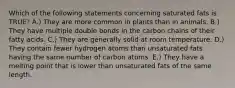 Which of the following statements concerning saturated fats is TRUE? A.) They are more common in plants than in animals. B.) They have multiple double bonds in the carbon chains of their fatty acids. C.) They are generally solid at room temperature. D.) They contain fewer hydrogen atoms than unsaturated fats having the same number of carbon atoms. E.) They have a melting point that is lower than unsaturated fats of the same length.