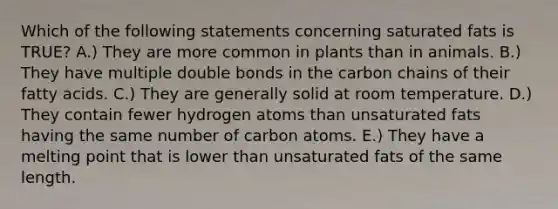 Which of the following statements concerning saturated fats is TRUE? A.) They are more common in plants than in animals. B.) They have multiple double bonds in the carbon chains of their fatty acids. C.) They are generally solid at room temperature. D.) They contain fewer hydrogen atoms than unsaturated fats having the same number of carbon atoms. E.) They have a melting point that is lower than unsaturated fats of the same length.