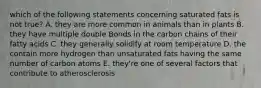 which of the following statements concerning saturated fats is not true? A. they are more common in animals than in plants B. they have multiple double Bonds in the carbon chains of their fatty acids C. they generally solidify at room temperature D. the contain more hydrogen than unsaturated fats having the same number of carbon atoms E. they're one of several factors that contribute to atherosclerosis