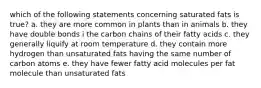 which of the following statements concerning saturated fats is true? a. they are more common in plants than in animals b. they have double bonds i the carbon chains of their fatty acids c. they generally liquify at room temperature d. they contain more hydrogen than unsaturated fats having the same number of carbon atoms e. they have fewer fatty acid molecules per fat molecule than unsaturated fats