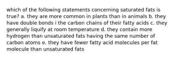 which of the following statements concerning saturated fats is true? a. they are more common in plants than in animals b. they have double bonds i the carbon chains of their fatty acids c. they generally liquify at room temperature d. they contain more hydrogen than unsaturated fats having the same number of carbon atoms e. they have fewer fatty acid molecules per fat molecule than unsaturated fats