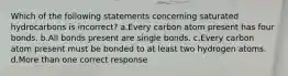 Which of the following statements concerning saturated hydrocarbons is incorrect? a.Every carbon atom present has four bonds. b.All bonds present are single bonds. c.Every carbon atom present must be bonded to at least two hydrogen atoms. d.More than one correct response