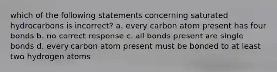 which of the following statements concerning saturated hydrocarbons is incorrect? a. every carbon atom present has four bonds b. no correct response c. all bonds present are single bonds d. every carbon atom present must be bonded to at least two hydrogen atoms